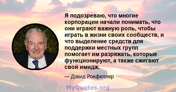 Я подозреваю, что многие корпорации начали понимать, что они играют важную роль, чтобы играть в жизни своих сообществ, и что выделение средств для поддержки местных групп помогает им разряжать, которые функционируют, а