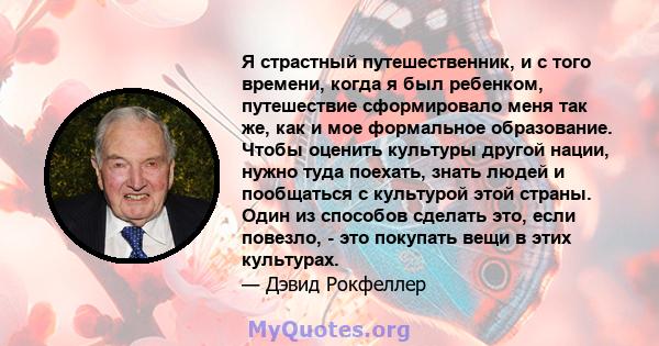 Я страстный путешественник, и с того времени, когда я был ребенком, путешествие сформировало меня так же, как и мое формальное образование. Чтобы оценить культуры другой нации, нужно туда поехать, знать людей и