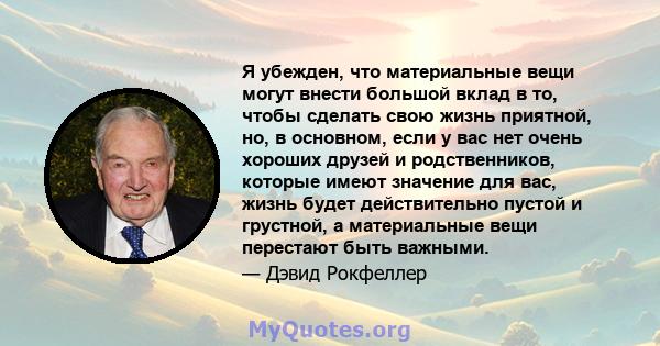 Я убежден, что материальные вещи могут внести большой вклад в то, чтобы сделать свою жизнь приятной, но, в основном, если у вас нет очень хороших друзей и родственников, которые имеют значение для вас, жизнь будет