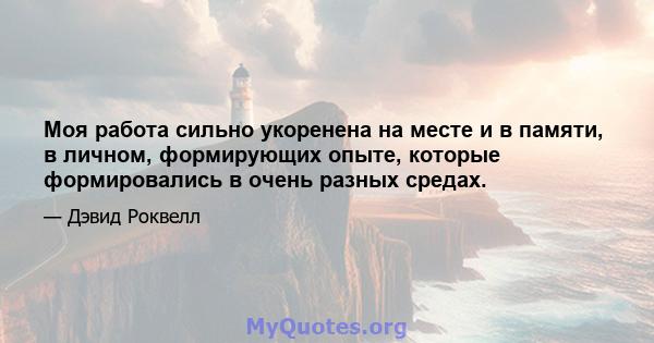 Моя работа сильно укоренена на месте и в памяти, в личном, формирующих опыте, которые формировались в очень разных средах.