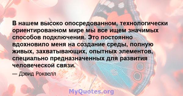 В нашем высоко опосредованном, технологически ориентированном мире мы все ищем значимых способов подключения. Это постоянно вдохновило меня на создание среды, полную живых, захватывающих, опытных элементов, специально