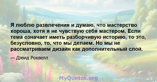 Я люблю развлечения и думаю, что мастерство хороша, хотя я не чувствую себя мастером. Если тема означает иметь разборчивую историю, то это, безусловно, то, что мы делаем. Но мы не рассматриваем дизайн как дополнительный 