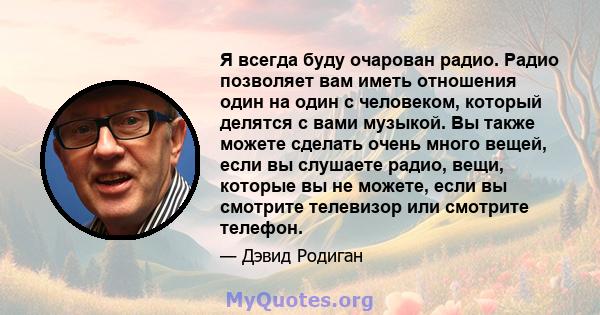 Я всегда буду очарован радио. Радио позволяет вам иметь отношения один на один с человеком, который делятся с вами музыкой. Вы также можете сделать очень много вещей, если вы слушаете радио, вещи, которые вы не можете,