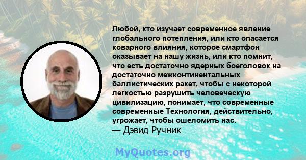 Любой, кто изучает современное явление глобального потепления, или кто опасается коварного влияния, которое смартфон оказывает на нашу жизнь, или кто помнит, что есть достаточно ядерных боеголовок на достаточно