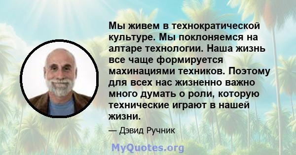 Мы живем в технократической культуре. Мы поклоняемся на алтаре технологии. Наша жизнь все чаще формируется махинациями техников. Поэтому для всех нас жизненно важно много думать о роли, которую технические играют в