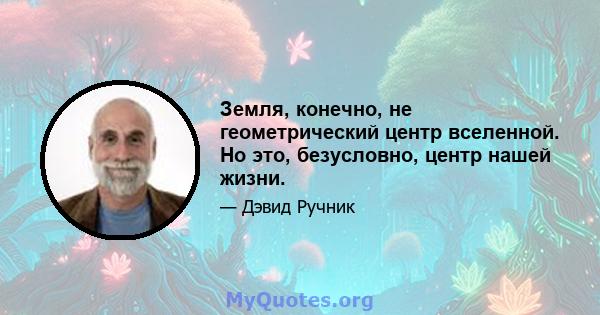 Земля, конечно, не геометрический центр вселенной. Но это, безусловно, центр нашей жизни.