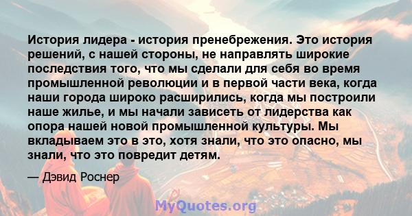 История лидера - история пренебрежения. Это история решений, с нашей стороны, не направлять широкие последствия того, что мы сделали для себя во время промышленной революции и в первой части века, когда наши города