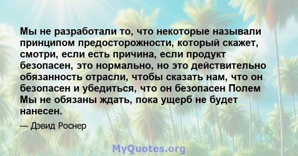 Мы не разработали то, что некоторые называли принципом предосторожности, который скажет, смотри, если есть причина, если продукт безопасен, это нормально, но это действительно обязанность отрасли, чтобы сказать нам, что 