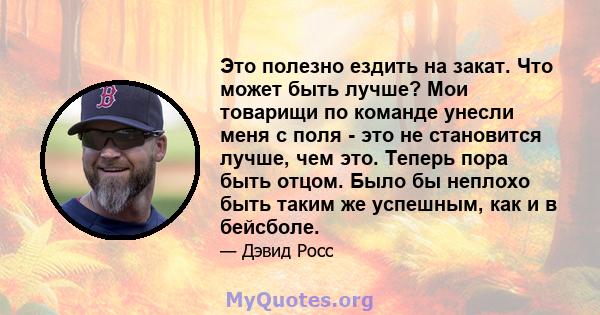 Это полезно ездить на закат. Что может быть лучше? Мои товарищи по команде унесли меня с поля - это не становится лучше, чем это. Теперь пора быть отцом. Было бы неплохо быть таким же успешным, как и в бейсболе.