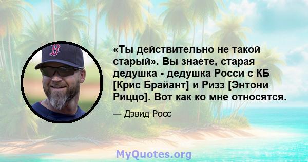 «Ты действительно не такой старый». Вы знаете, старая дедушка - дедушка Росси с КБ [Крис Брайант] и Ризз [Энтони Риццо]. Вот как ко мне относятся.