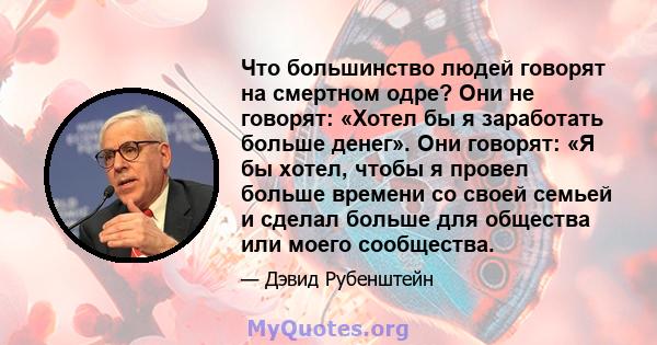 Что большинство людей говорят на смертном одре? Они не говорят: «Хотел бы я заработать больше денег». Они говорят: «Я бы хотел, чтобы я провел больше времени со своей семьей и сделал больше для общества или моего