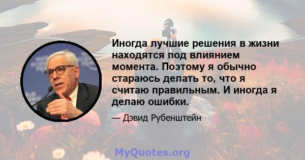 Иногда лучшие решения в жизни находятся под влиянием момента. Поэтому я обычно стараюсь делать то, что я считаю правильным. И иногда я делаю ошибки.