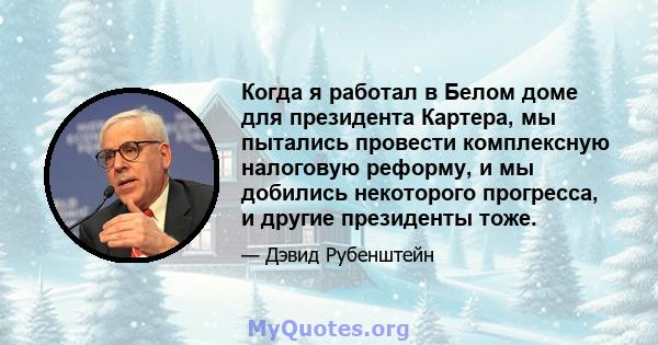 Когда я работал в Белом доме для президента Картера, мы пытались провести комплексную налоговую реформу, и мы добились некоторого прогресса, и другие президенты тоже.