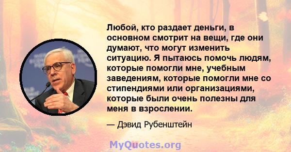 Любой, кто раздает деньги, в основном смотрит на вещи, где они думают, что могут изменить ситуацию. Я пытаюсь помочь людям, которые помогли мне, учебным заведениям, которые помогли мне со стипендиями или организациями,