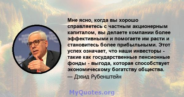 Мне ясно, когда вы хорошо справляетесь с частным акционерным капиталом, вы делаете компании более эффективными и помогаете им расти и становитесь более прибыльными. Этот успех означает, что наши инвесторы - такие как