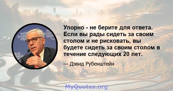 Упорно - не берите для ответа. Если вы рады сидеть за своим столом и не рисковать, вы будете сидеть за своим столом в течение следующих 20 лет.