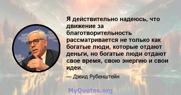 Я действительно надеюсь, что движение за благотворительность рассматривается не только как богатые люди, которые отдают деньги, но богатые люди отдают свое время, свою энергию и свои идеи.