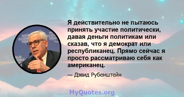 Я действительно не пытаюсь принять участие политически, давая деньги политикам или сказав, что я демократ или республиканец. Прямо сейчас я просто рассматриваю себя как американец.