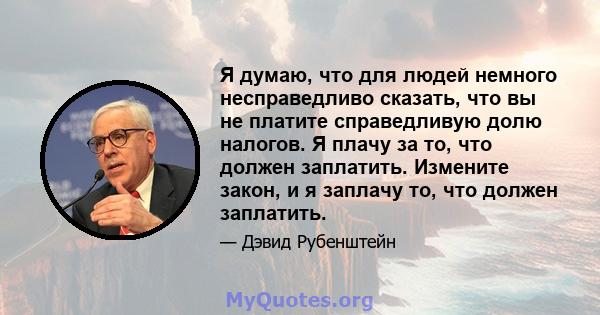 Я думаю, что для людей немного несправедливо сказать, что вы не платите справедливую долю налогов. Я плачу за то, что должен заплатить. Измените закон, и я заплачу то, что должен заплатить.