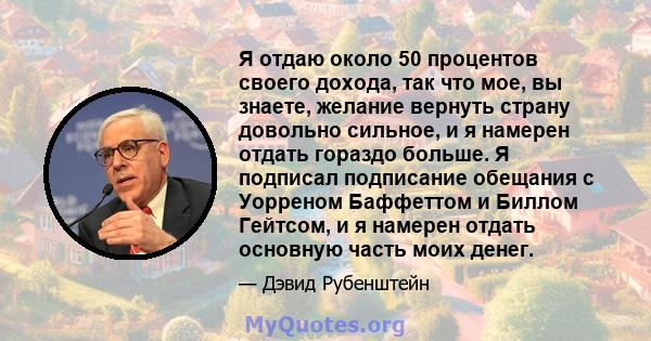 Я отдаю около 50 процентов своего дохода, так что мое, вы знаете, желание вернуть страну довольно сильное, и я намерен отдать гораздо больше. Я подписал подписание обещания с Уорреном Баффеттом и Биллом Гейтсом, и я