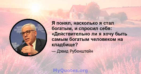 Я понял, насколько я стал богатым, и спросил себя: «Действительно ли я хочу быть самым богатым человеком на кладбище?