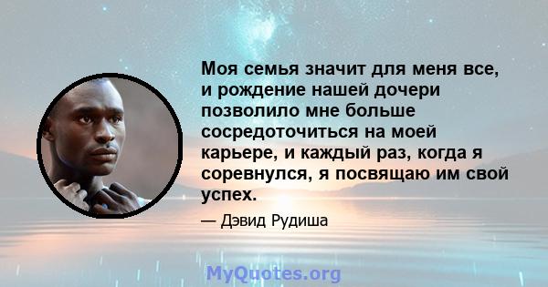 Моя семья значит для меня все, и рождение нашей дочери позволило мне больше сосредоточиться на моей карьере, и каждый раз, когда я соревнулся, я посвящаю им свой успех.