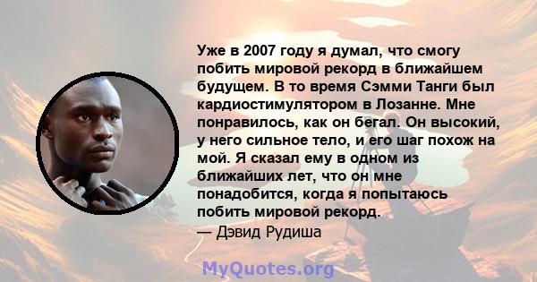 Уже в 2007 году я думал, что смогу побить мировой рекорд в ближайшем будущем. В то время Сэмми Танги был кардиостимулятором в Лозанне. Мне понравилось, как он бегал. Он высокий, у него сильное тело, и его шаг похож на