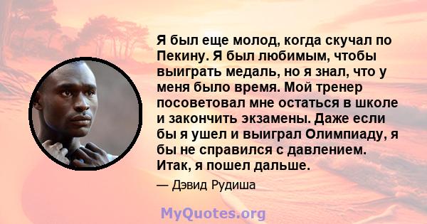 Я был еще молод, когда скучал по Пекину. Я был любимым, чтобы выиграть медаль, но я знал, что у меня было время. Мой тренер посоветовал мне остаться в школе и закончить экзамены. Даже если бы я ушел и выиграл Олимпиаду, 