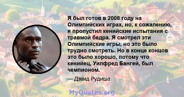 Я был готов в 2008 году на Олимпийских играх, но, к сожалению, я пропустил кенийские испытания с травмой бедра. Я смотрел эти Олимпийские игры, но это было трудно смотреть. Но в конце концов это было хорошо, потому что