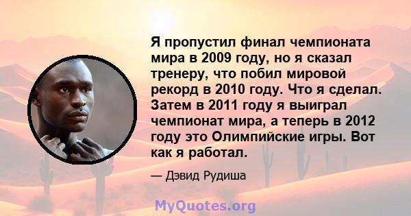 Я пропустил финал чемпионата мира в 2009 году, но я сказал тренеру, что побил мировой рекорд в 2010 году. Что я сделал. Затем в 2011 году я выиграл чемпионат мира, а теперь в 2012 году это Олимпийские игры. Вот как я