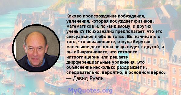 Каково происхождение побуждения, увлечения, которая побуждает физиков, математиков и, по -видимому, и других ученых? Психоанализ предполагает, что это сексуальное любопытство. Вы начинаете с того, что спрашиваете,