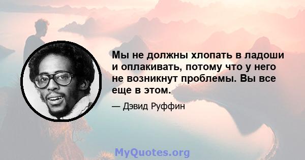 Мы не должны хлопать в ладоши и оплакивать, потому что у него не возникнут проблемы. Вы все еще в этом.