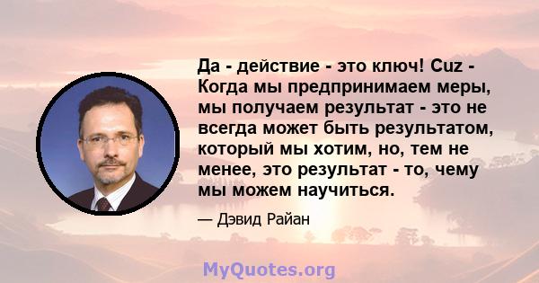 Да - действие - это ключ! Cuz - Когда мы предпринимаем меры, мы получаем результат - это не всегда может быть результатом, который мы хотим, но, тем не менее, это результат - то, чему мы можем научиться.