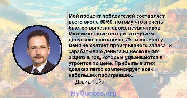 Мой процент победителей составляет всего около 50/50, потому что я очень быстро вырезал своих неудачников. Максимальные потери, которые я допускаю, составляет 7%, и обычно у меня не хватает проигрышного запаса. Я