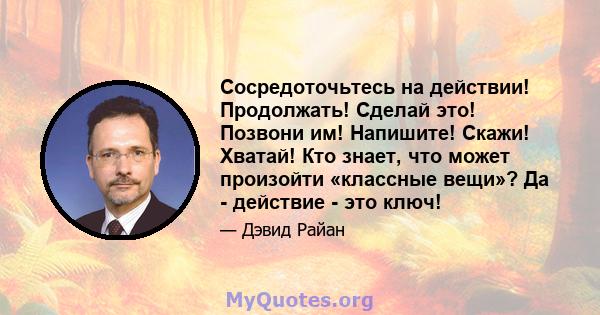 Сосредоточьтесь на действии! Продолжать! Сделай это! Позвони им! Напишите! Скажи! Хватай! Кто знает, что может произойти «классные вещи»? Да - действие - это ключ!