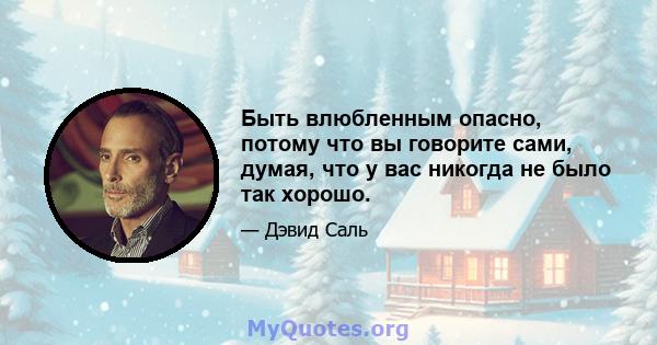 Быть влюбленным опасно, потому что вы говорите сами, думая, что у вас никогда не было так хорошо.