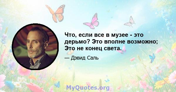 Что, если все в музее - это дерьмо? Это вполне возможно; Это не конец света.