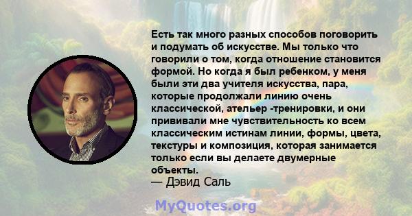 Есть так много разных способов поговорить и подумать об искусстве. Мы только что говорили о том, когда отношение становится формой. Но когда я был ребенком, у меня были эти два учителя искусства, пара, которые