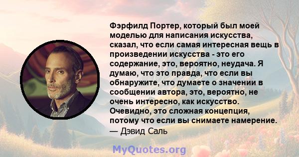 Фэрфилд Портер, который был моей моделью для написания искусства, сказал, что если самая интересная вещь в произведении искусства - это его содержание, это, вероятно, неудача. Я думаю, что это правда, что если вы