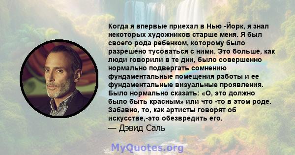 Когда я впервые приехал в Нью -Йорк, я знал некоторых художников старше меня. Я был своего рода ребенком, которому было разрешено тусоваться с ними. Это больше, как люди говорили в те дни, было совершенно нормально