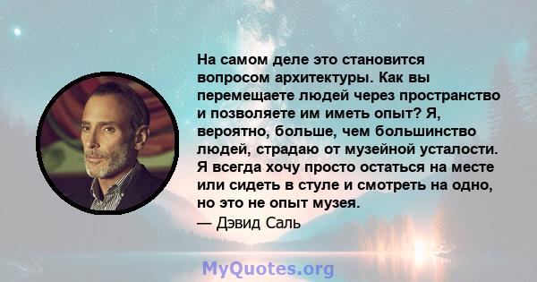 На самом деле это становится вопросом архитектуры. Как вы перемещаете людей через пространство и позволяете им иметь опыт? Я, вероятно, больше, чем большинство людей, страдаю от музейной усталости. Я всегда хочу просто