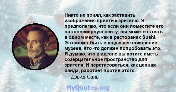 Никто не понял, как заставить изображения прийти к зрителю. Я предполагаю, что если они поместите его на конвейерную ленту, вы можете стоять в одном месте, как в ресторанах Sushi. Это может быть следующее поколение