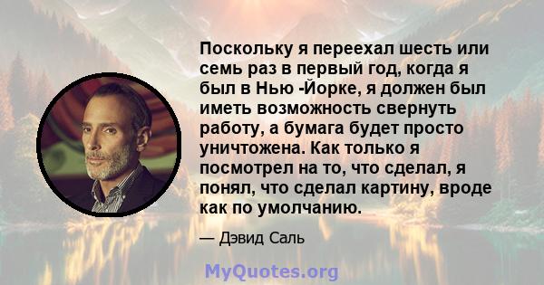 Поскольку я переехал шесть или семь раз в первый год, когда я был в Нью -Йорке, я должен был иметь возможность свернуть работу, а бумага будет просто уничтожена. Как только я посмотрел на то, что сделал, я понял, что