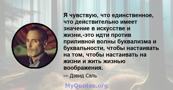 Я чувствую, что единственное, что действительно имеет значение в искусстве и жизни,-это идти против приливной волны буквализма и буквальности, чтобы настаивать на том, чтобы настаивать на жизни и жить жизнью воображения.