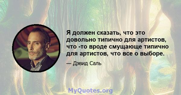 Я должен сказать, что это довольно типично для артистов, что -то вроде смущающе типично для артистов, что все о выборе.