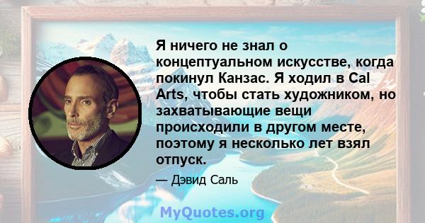 Я ничего не знал о концептуальном искусстве, когда покинул Канзас. Я ходил в Cal Arts, чтобы стать художником, но захватывающие вещи происходили в другом месте, поэтому я несколько лет взял отпуск.