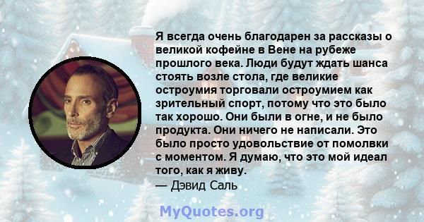 Я всегда очень благодарен за рассказы о великой кофейне в Вене на рубеже прошлого века. Люди будут ждать шанса стоять возле стола, где великие остроумия торговали остроумием как зрительный спорт, потому что это было так 