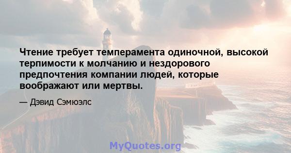 Чтение требует темперамента одиночной, высокой терпимости к молчанию и нездорового предпочтения компании людей, которые воображают или мертвы.