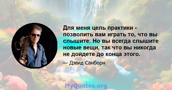 Для меня цель практики - позволить вам играть то, что вы слышите. Но вы всегда слышите новые вещи, так что вы никогда не дойдете до конца этого.