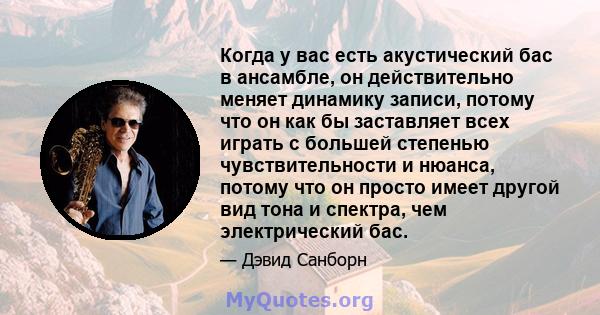 Когда у вас есть акустический бас в ансамбле, он действительно меняет динамику записи, потому что он как бы заставляет всех играть с большей степенью чувствительности и нюанса, потому что он просто имеет другой вид тона 